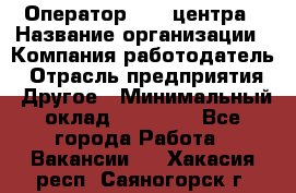 Оператор call-центра › Название организации ­ Компания-работодатель › Отрасль предприятия ­ Другое › Минимальный оклад ­ 15 000 - Все города Работа » Вакансии   . Хакасия респ.,Саяногорск г.